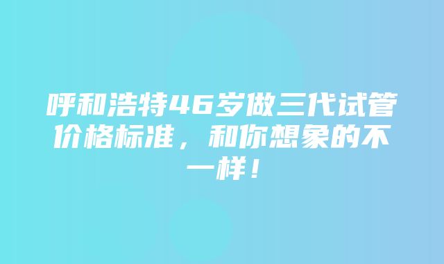 呼和浩特46岁做三代试管价格标准，和你想象的不一样！