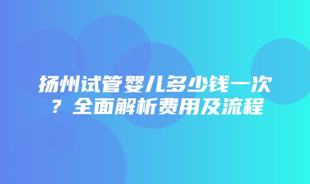 扬州试管婴儿多少钱一次？全面解析费用及流程