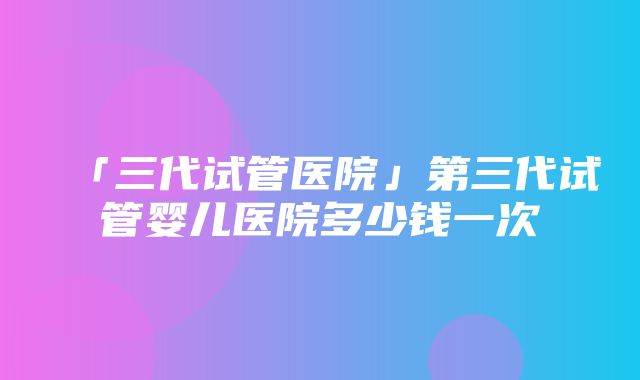 「三代试管医院」第三代试管婴儿医院多少钱一次