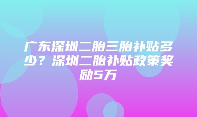 广东深圳二胎三胎补贴多少？深圳二胎补贴政策奖励5万