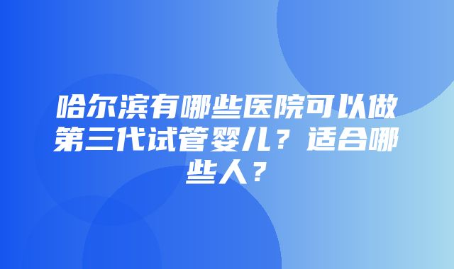 哈尔滨有哪些医院可以做第三代试管婴儿？适合哪些人？