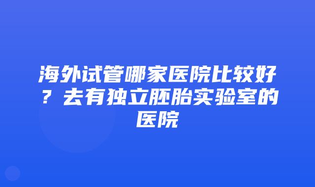 海外试管哪家医院比较好？去有独立胚胎实验室的医院