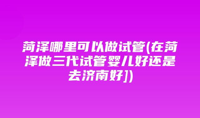 菏泽哪里可以做试管(在菏泽做三代试管婴儿好还是去济南好])