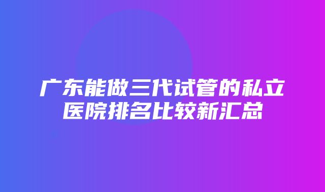 广东能做三代试管的私立医院排名比较新汇总