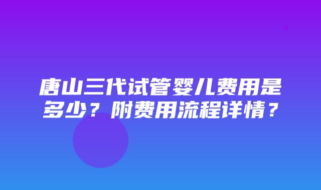 唐山三代试管婴儿费用是多少？附费用流程详情？