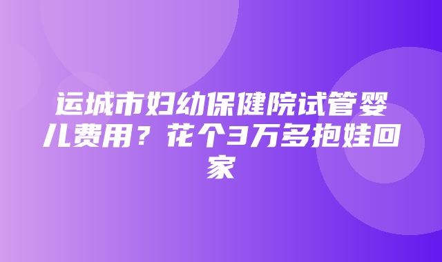 运城市妇幼保健院试管婴儿费用？花个3万多抱娃回家