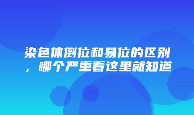 染色体倒位和易位的区别，哪个严重看这里就知道