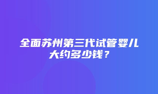 全面苏州第三代试管婴儿大约多少钱？