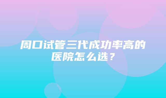 周口试管三代成功率高的医院怎么选？