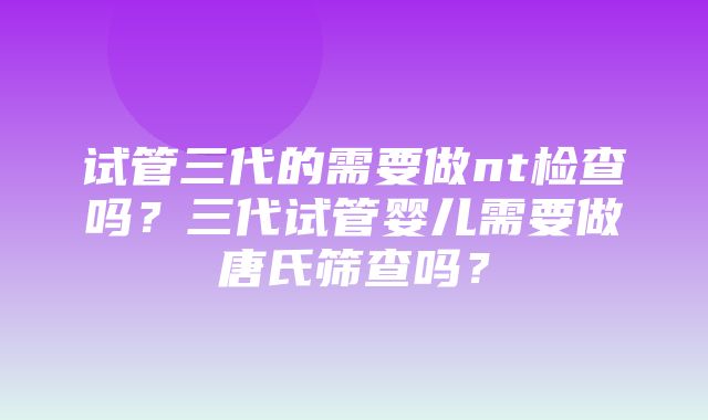 试管三代的需要做nt检查吗？三代试管婴儿需要做唐氏筛查吗？