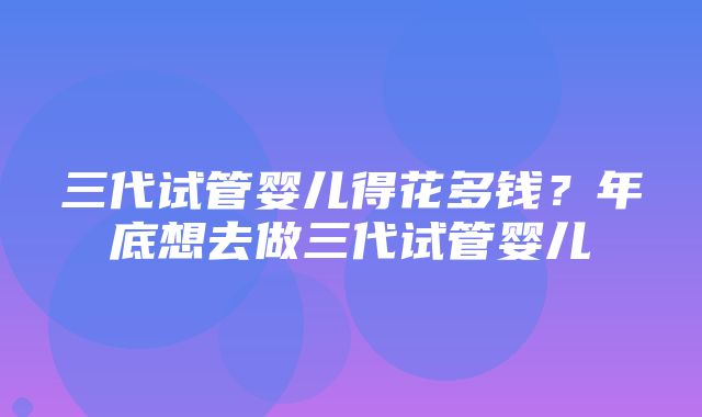 三代试管婴儿得花多钱？年底想去做三代试管婴儿