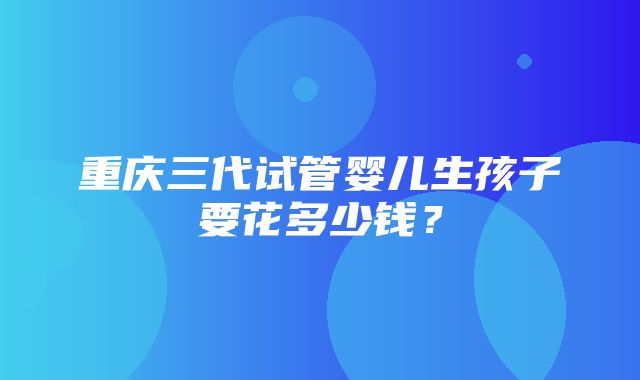 重庆三代试管婴儿生孩子要花多少钱？