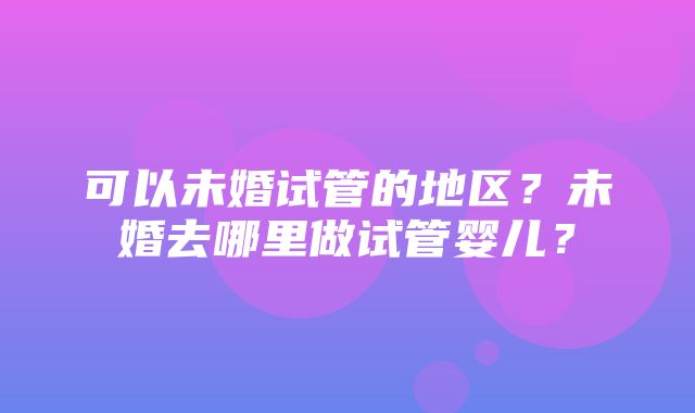 可以未婚试管的地区？未婚去哪里做试管婴儿？