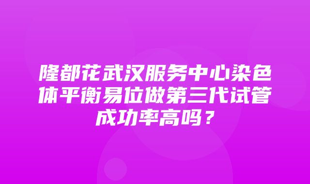 隆都花武汉服务中心染色体平衡易位做第三代试管成功率高吗？