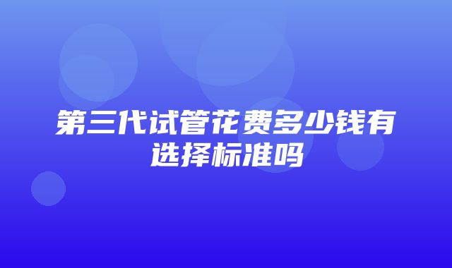 第三代试管花费多少钱有选择标准吗