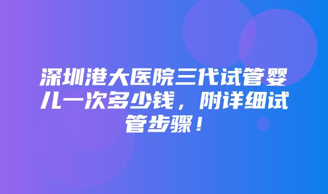 深圳港大医院三代试管婴儿一次多少钱，附详细试管步骤！