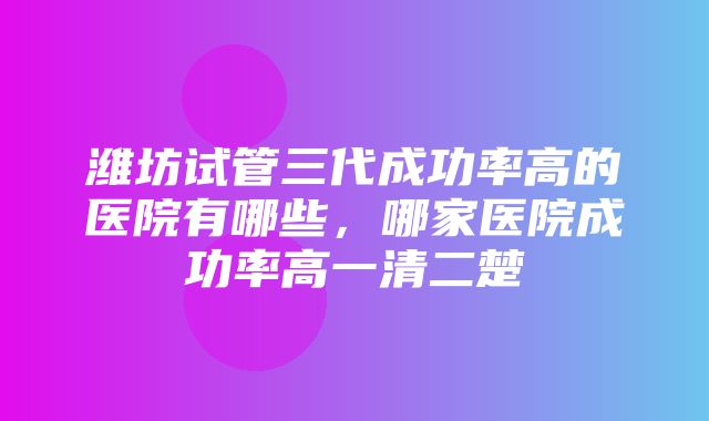 潍坊试管三代成功率高的医院有哪些，哪家医院成功率高一清二楚