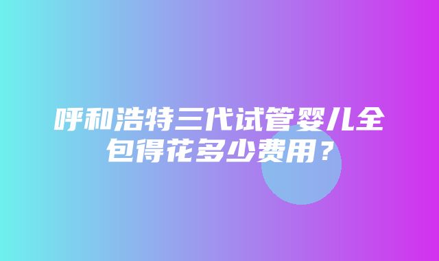 呼和浩特三代试管婴儿全包得花多少费用？