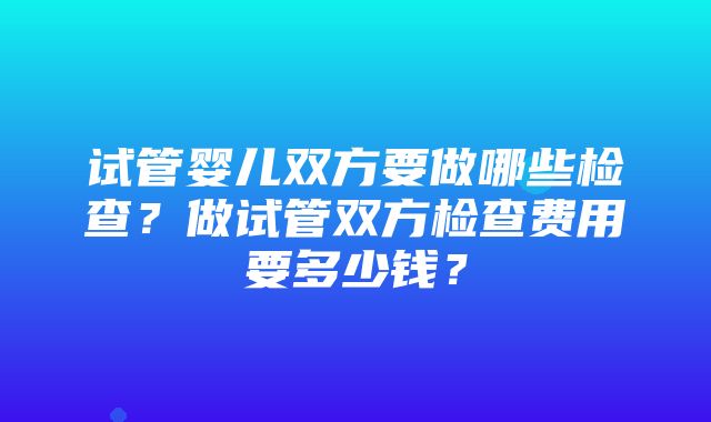 试管婴儿双方要做哪些检查？做试管双方检查费用要多少钱？