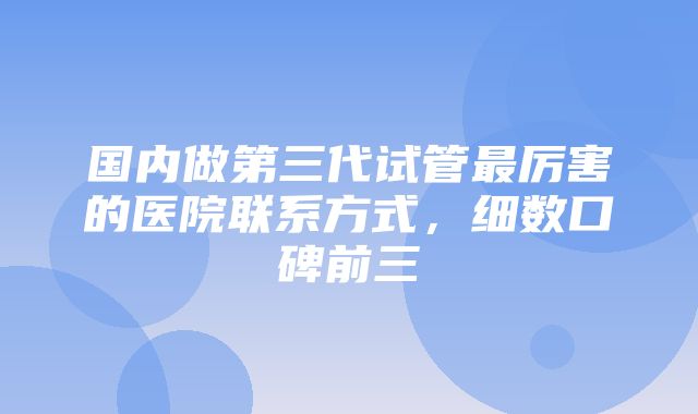 国内做第三代试管最厉害的医院联系方式，细数口碑前三