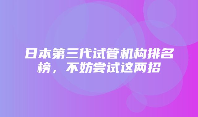 日本第三代试管机构排名榜，不妨尝试这两招