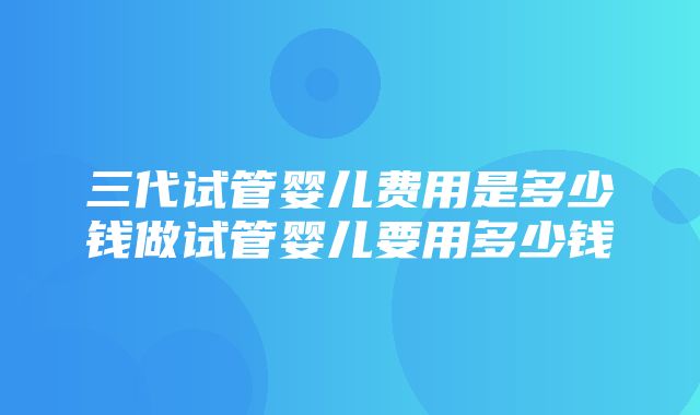 三代试管婴儿费用是多少钱做试管婴儿要用多少钱