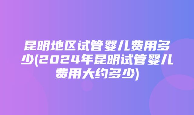 昆明地区试管婴儿费用多少(2024年昆明试管婴儿费用大约多少)