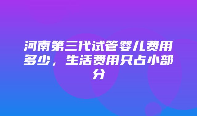 河南第三代试管婴儿费用多少，生活费用只占小部分