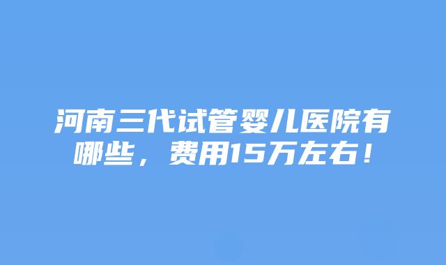 河南三代试管婴儿医院有哪些，费用15万左右！