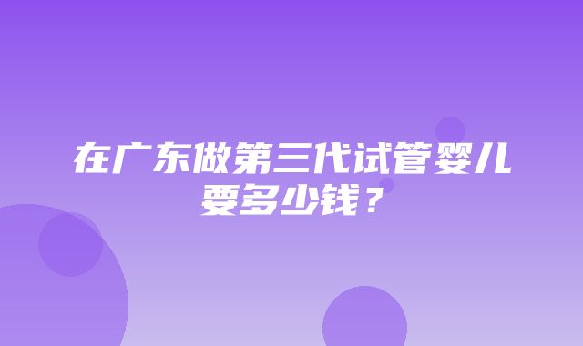 在广东做第三代试管婴儿要多少钱？