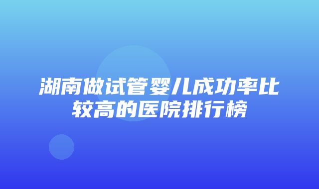 湖南做试管婴儿成功率比较高的医院排行榜