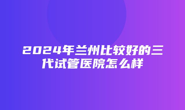 2024年兰州比较好的三代试管医院怎么样