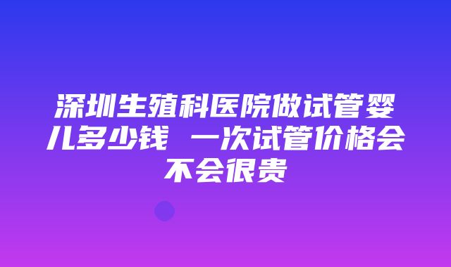 深圳生殖科医院做试管婴儿多少钱 一次试管价格会不会很贵