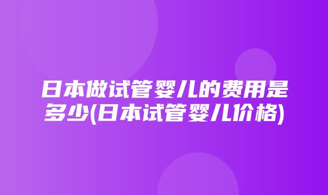 日本做试管婴儿的费用是多少(日本试管婴儿价格)