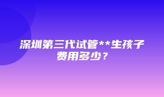 深圳第三代试管**生孩子费用多少？