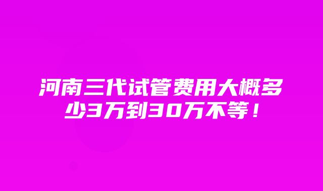 河南三代试管费用大概多少3万到30万不等！