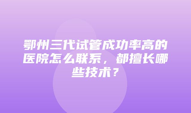 鄂州三代试管成功率高的医院怎么联系，都擅长哪些技术？