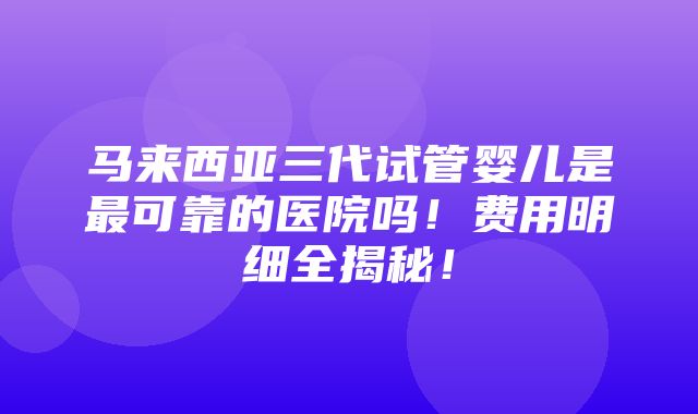 马来西亚三代试管婴儿是最可靠的医院吗！费用明细全揭秘！