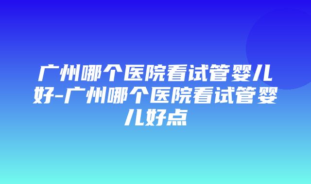 广州哪个医院看试管婴儿好-广州哪个医院看试管婴儿好点