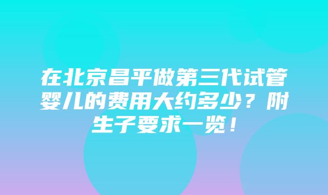 在北京昌平做第三代试管婴儿的费用大约多少？附生子要求一览！