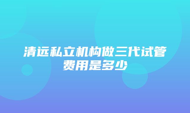 清远私立机构做三代试管费用是多少