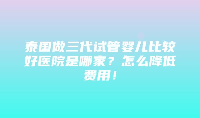 泰国做三代试管婴儿比较好医院是哪家？怎么降低费用！