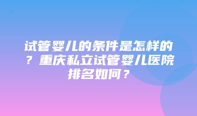 试管婴儿的条件是怎样的？重庆私立试管婴儿医院排名如何？