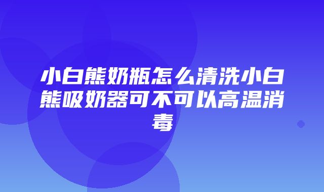 小白熊奶瓶怎么清洗小白熊吸奶器可不可以高温消毒