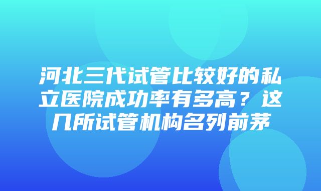 河北三代试管比较好的私立医院成功率有多高？这几所试管机构名列前茅