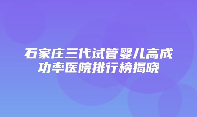 石家庄三代试管婴儿高成功率医院排行榜揭晓