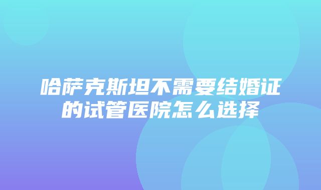 哈萨克斯坦不需要结婚证的试管医院怎么选择