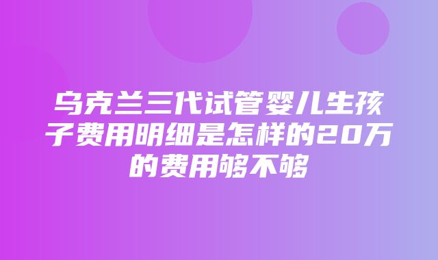 乌克兰三代试管婴儿生孩子费用明细是怎样的20万的费用够不够