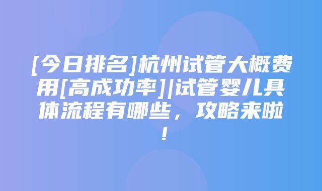 [今日排名]杭州试管大概费用[高成功率]|试管婴儿具体流程有哪些，攻略来啦！