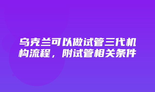 乌克兰可以做试管三代机构流程，附试管相关条件